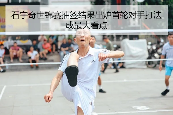石宇奇世锦赛抽签结果出炉首轮对手打法成最大看点