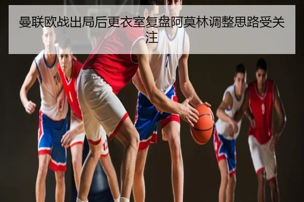 曼联欧战出局后更衣室复盘阿莫林调整思路受关注