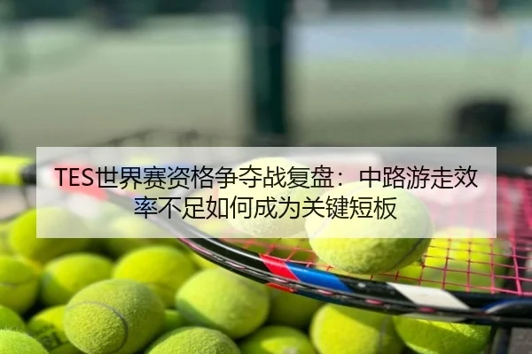 TES世界赛资格争夺战复盘：中路游走效率不足如何成为关键短板