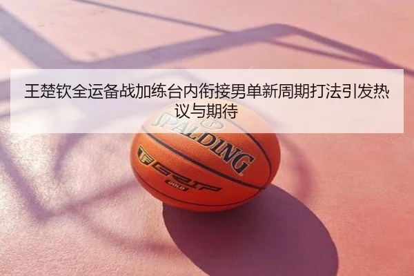 王楚钦全运备战加练台内衔接男单新周期打法引发热议与期待